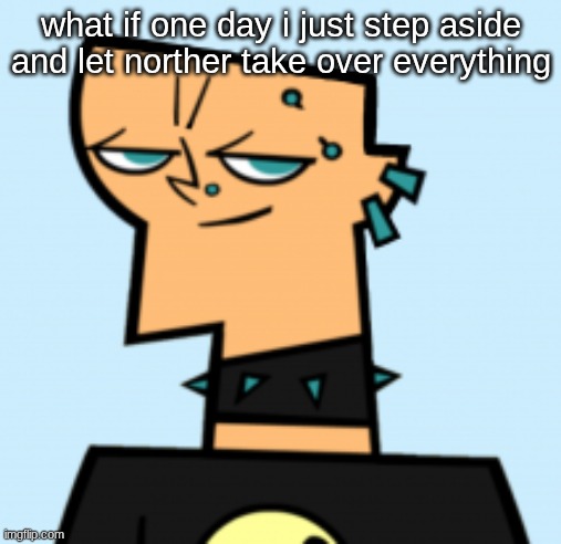 duncan | what if one day i just step aside and let norther take over everything | image tagged in duncan | made w/ Imgflip meme maker