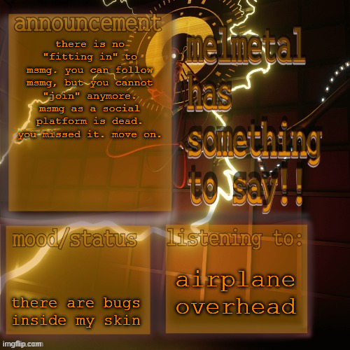 melmetal temp (ty xoxo) | there is no "fitting in" to msmg. you can follow msmg, but you cannot "join" anymore. msmg as a social platform is dead. you missed it. move on. there are bugs inside my skin; airplane overhead | image tagged in melmetal temp ty xoxo | made w/ Imgflip meme maker
