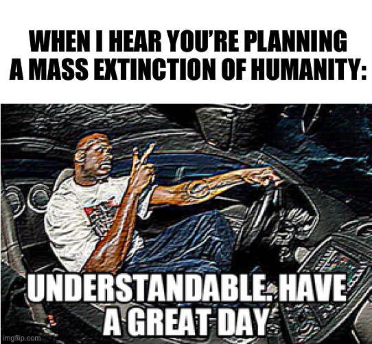 UNDERSTANDABLE, HAVE A GREAT DAY | WHEN I HEAR YOU’RE PLANNING A MASS EXTINCTION OF HUMANITY: | image tagged in understandable have a great day | made w/ Imgflip meme maker