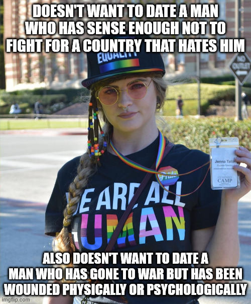 Men go off to war... women most affected... not. | DOESN'T WANT TO DATE A MAN WHO HAS SENSE ENOUGH NOT TO FIGHT FOR A COUNTRY THAT HATES HIM; ALSO DOESN'T WANT TO DATE A MAN WHO HAS GONE TO WAR BUT HAS BEEN WOUNDED PHYSICALLY OR PSYCHOLOGICALLY | image tagged in college liberal feminazi | made w/ Imgflip meme maker
