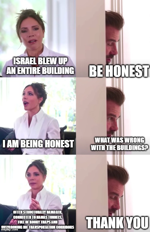 Gaza Building demolitions | ISRAEL BLEW UP AN ENTIRE BUILDING; BE HONEST; I AM BEING HONEST; WHAT WAS WRONG WITH THE BUILDINGS? OFTEN STRUCTURALLY DAMAGED, CONNECTED TO HAMAS TUNNELS, FULL OF BOOBY TRAPS AND OVERLOOKING IDF TRANSPORTATION CORRIDORS; THANK YOU | image tagged in victoria david beckham be honest | made w/ Imgflip meme maker