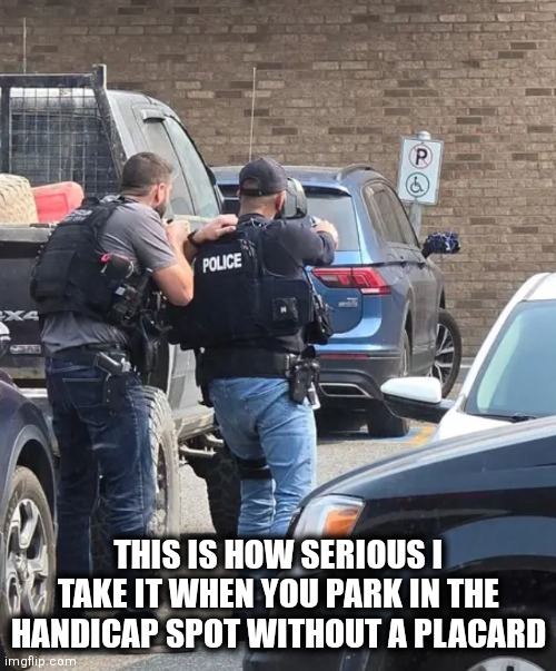 Handicap Parking Only | THIS IS HOW SERIOUS I TAKE IT WHEN YOU PARK IN THE HANDICAP SPOT WITHOUT A PLACARD | image tagged in funny | made w/ Imgflip meme maker