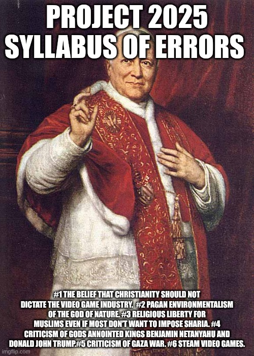 the most Catholic monarch of USA  Kevin roberts syllabus of errors | PROJECT 2025 SYLLABUS OF ERRORS; #1 THE BELIEF THAT CHRISTIANITY SHOULD NOT DICTATE THE VIDEO GAME INDUSTRY.  #2 PAGAN ENVIRONMENTALISM OF THE GOD OF NATURE. #3 RELIGIOUS LIBERTY FOR MUSLIMS EVEN IF MOST DON'T WANT TO IMPOSE SHARIA. #4 CRITICISM OF GODS ANNOINTED KINGS BENJAMIN NETANYAHU AND DONALD JOHN TRUMP.#5 CRITICISM OF GAZA WAR. #6 STEAM VIDEO GAMES. | image tagged in infallible pope pius ix,2025,donald j trump | made w/ Imgflip meme maker