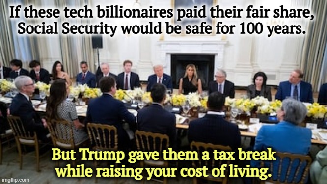 If these tech billionaires paid their fair share, 
Social Security would be safe for 100 years. But Trump gave them a tax break while raising your cost of living. | image tagged in trump,tech,billionaire,social security,tax cuts for the rich,cost of living | made w/ Imgflip meme maker