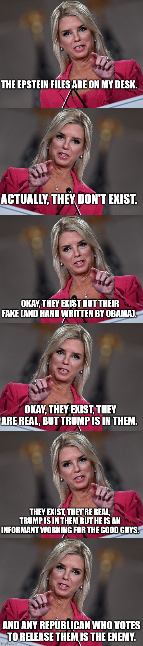 Well, MAGA, which lie will you believe this week? | THE EPSTEIN FILES ARE ON MY DESK. ACTUALLY, THEY DON'T EXIST. OKAY, THEY EXIST BUT THEIR FAKE (AND HAND WRITTEN BY OBAMA). OKAY, THEY EXIST, THEY ARE REAL, BUT TRUMP IS IN THEM. THEY EXIST, THEY'RE REAL, TRUMP IS IN THEM BUT HE IS AN INFORMANT WORKING FOR THE GOOD GUYS. AND ANY REPUBLICAN WHO VOTES TO RELEASE THEM IS THE ENEMY. | image tagged in pam bondi,jeffrey epstein,donald trump | made w/ Imgflip meme maker