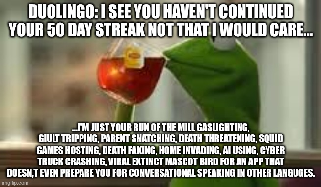 run of the mill phycopath | DUOLINGO: I SEE YOU HAVEN'T CONTINUED YOUR 50 DAY STREAK NOT THAT I WOULD CARE... ...I'M JUST YOUR RUN OF THE MILL GASLIGHTING, GIULT TRIPPING, PARENT SNATCHING, DEATH THREATENING, SQUID GAMES HOSTING, DEATH FAKING, HOME INVADING, AI USING, CYBER TRUCK CRASHING, VIRAL EXTINCT MASCOT BIRD FOR AN APP THAT DOESN,T EVEN PREPARE YOU FOR CONVERSATIONAL SPEAKING IN OTHER LANGUGES. | image tagged in kirmit the frog | made w/ Imgflip meme maker