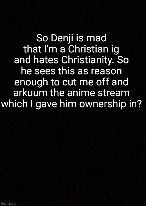 what the hell dude | So Denji is mad that I'm a Christian ig and hates Christianity. So he sees this as reason enough to cut me off and arkuum the anime stream which I gave him ownership in? | image tagged in blank | made w/ Imgflip meme maker