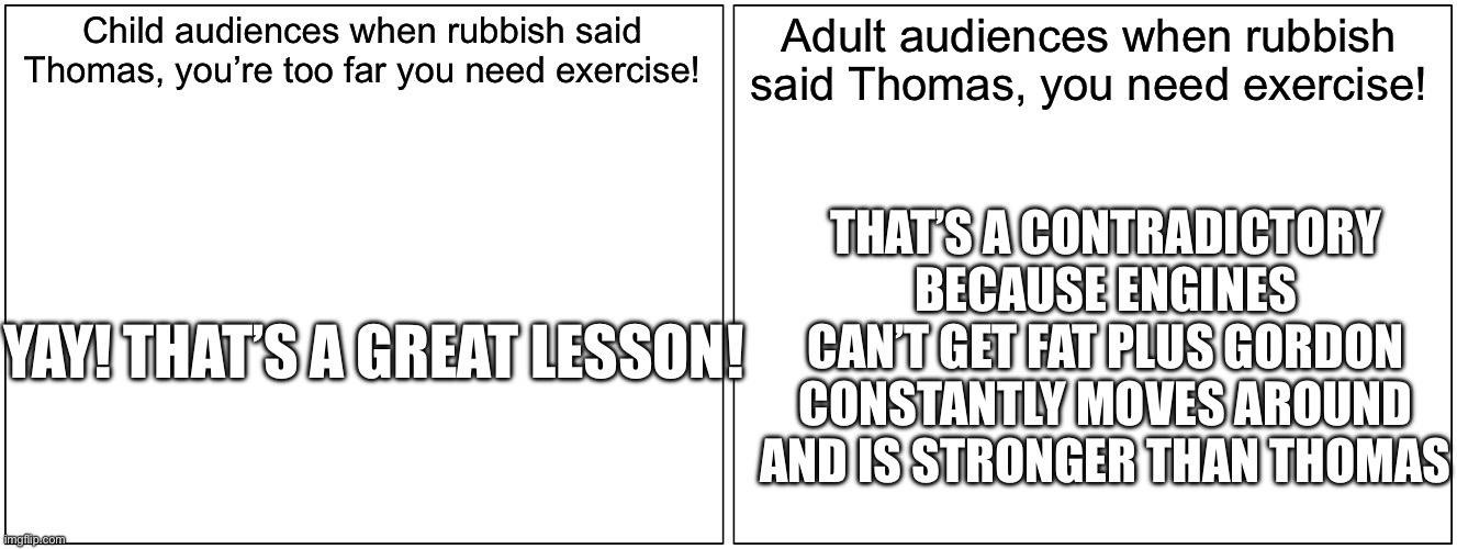 Blank Comic Panel 2x1 | Child audiences when rubbish said Thomas, you’re too far you need exercise! Adult audiences when rubbish said Thomas, you need exercise! THAT’S A CONTRADICTORY BECAUSE ENGINES CAN’T GET FAT PLUS GORDON CONSTANTLY MOVES AROUND AND IS STRONGER THAN THOMAS; YAY! THAT’S A GREAT LESSON! | image tagged in memes,blank comic panel 2x1,thomas the tank engine | made w/ Imgflip meme maker