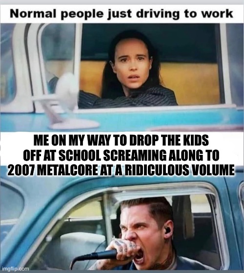 Screamo | ME ON MY WAY TO DROP THE KIDS OFF AT SCHOOL SCREAMING ALONG TO 2007 METALCORE AT A RIDICULOUS VOLUME | image tagged in metal | made w/ Imgflip meme maker