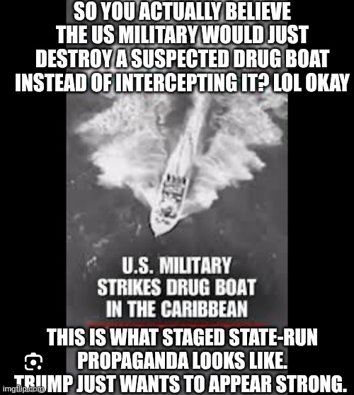 Yeah. No. | SO YOU ACTUALLY BELIEVE THE US MILITARY WOULD JUST DESTROY A SUSPECTED DRUG BOAT INSTEAD OF INTERCEPTING IT? LOL OKAY; THIS IS WHAT STAGED STATE-RUN PROPAGANDA LOOKS LIKE. TRUMP JUST WANTS TO APPEAR STRONG. | image tagged in trump,fake,maga,gullible | made w/ Imgflip meme maker