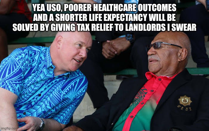 My husband is pasifika | YEA USO, POORER HEALTHCARE OUTCOMES AND A SHORTER LIFE EXPECTANCY WILL BE SOLVED BY GIVING TAX RELIEF TO LANDLORDS I SWEAR | image tagged in new zealand,politics | made w/ Imgflip meme maker