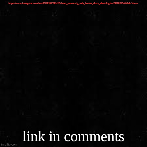 Black screen | https://www.instagram.com/reel/DOEf8ZTEsUZ/?utm_source=ig_web_button_share_sheet&igsh=ZDNlZDc0MzIxNw==; link in comments | image tagged in black screen | made w/ Imgflip meme maker