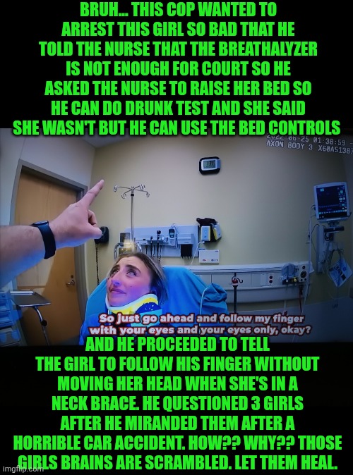 Funny | BRUH... THIS COP WANTED TO ARREST THIS GIRL SO BAD THAT HE TOLD THE NURSE THAT THE BREATHALYZER IS NOT ENOUGH FOR COURT SO HE ASKED THE NURSE TO RAISE HER BED SO HE CAN DO DRUNK TEST AND SHE SAID SHE WASN'T BUT HE CAN USE THE BED CONTROLS; AND HE PROCEEDED TO TELL THE GIRL TO FOLLOW HIS FINGER WITHOUT MOVING HER HEAD WHEN SHE'S IN A NECK BRACE. HE QUESTIONED 3 GIRLS AFTER HE MIRANDED THEM AFTER A HORRIBLE CAR ACCIDENT. HOW?? WHY?? THOSE GIRLS BRAINS ARE SCRAMBLED. LET THEM HEAL. | image tagged in funny,police,you've been invited to dumbass university,accident,injury,health | made w/ Imgflip meme maker