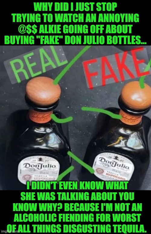 Funny | WHY DID I JUST STOP TRYING TO WATCH AN ANNOYING @$$ ALKIE GOING OFF ABOUT BUYING "FAKE" DON JULIO BOTTLES... I DIDN'T EVEN KNOW WHAT SHE WAS TALKING ABOUT YOU KNOW WHY? BECAUSE I'M NOT AN ALCOHOLIC FIENDING FOR WORST OF ALL THINGS DISGUSTING TEQUILA. | image tagged in funny,alcoholic,bootleg,knockoff,fake,tequila | made w/ Imgflip meme maker