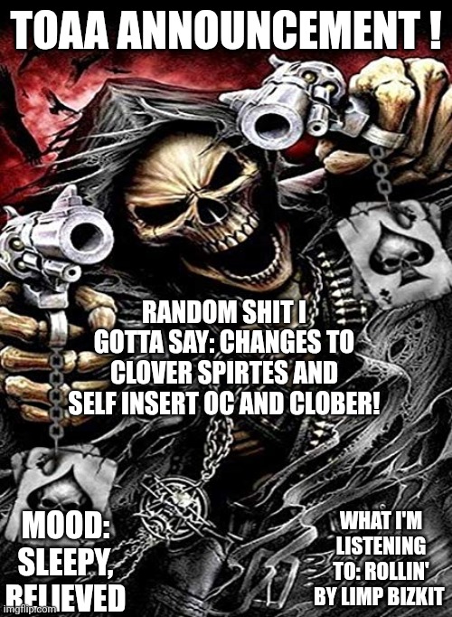 Badass skeleton with guns | TOAA ANNOUNCEMENT ! RANDOM SHIT I GOTTA SAY: CHANGES TO CLOVER SPIRTES AND SELF INSERT OC AND CLOBER! WHAT I'M LISTENING TO: ROLLIN' BY LIMP BIZKIT; MOOD: SLEEPY, RELIEVED | image tagged in badass skeleton with guns | made w/ Imgflip meme maker