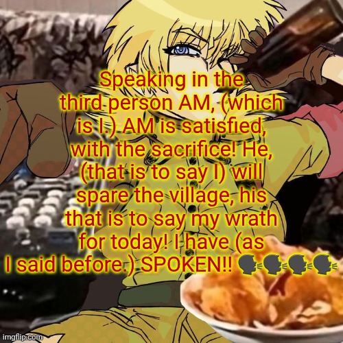 Millie's Seras Victoria Hellsing Ultimate Announcement template | Speaking in the third person AM, (which is I.) AM is satisfied, with the sacrifice! He, (that is to say I) will spare the village, his that is to say my wrath for today! I have (as I said before.) SPOKEN!! 🗣🗣🗣🗣 | image tagged in millie's seras victoria hellsing ultimate announcement template | made w/ Imgflip meme maker