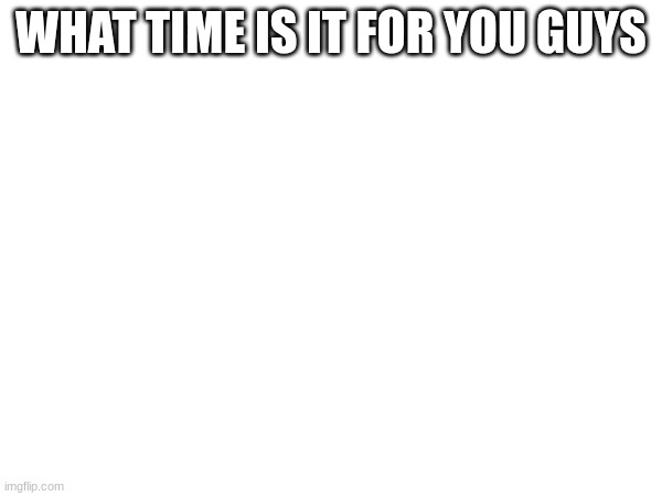 .. | WHAT TIME IS IT FOR YOU GUYS | made w/ Imgflip meme maker