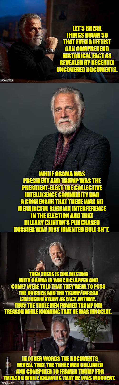 Is framing the president-elect for treason in and of itself also treason?  I think so. | LET'S BREAK THINGS DOWN SO THAT EVEN A LEFTIST CAN COMPREHEND HISTORICAL FACT AS REVEALED BY RECENTLY UNCOVERED DOCUMENTS. WHILE OBAMA WAS PRESIDENT AND TRUMP WAS THE PRESIDENT-ELECT THE COLLECTIVE INTELLIGENCE COMMUNITY HAD A CONSENSUS THAT THERE WAS NO MEANINGFUL RUSSIAN INTERFERENCE IN THE ELECTION AND THAT HILLARY CLINTON'S PURCHASED DOSSIER WAS JUST INVENTED BULL SH*T. THEN THERE IS ONE MEETING WITH OBAMA IN WHICH CLAPPER AND COMEY WERE TOLD THAT THEY WERE TO PUSH THE DOSSIER AND THE TRUMP/RUSSIA COLLUSION STORY AS FACT ANYWAY.  THUS THE THREE MEN FRAMED TRUMP FOR TREASON WHILE KNOWING THAT HE WAS INNOCENT. IN OTHER WORDS THE DOCUMENTS REVEAL THAT THE THREE MEN COLLUDED AND CONSPIRED TO FRAMED TRUMP FOR TREASON WHILE KNOWING THAT HE WAS INNOCENT. | image tagged in yep | made w/ Imgflip meme maker