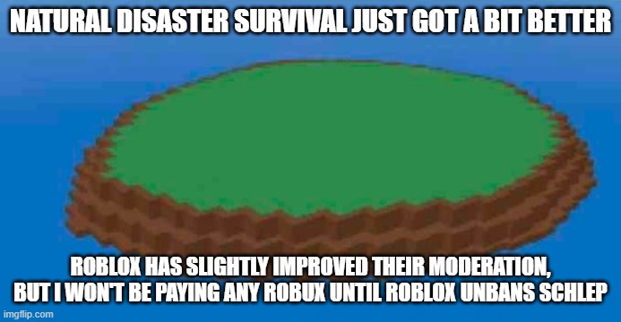 Natural Disaster Survival island | NATURAL DISASTER SURVIVAL JUST GOT A BIT BETTER; ROBLOX HAS SLIGHTLY IMPROVED THEIR MODERATION, BUT I WON'T BE PAYING ANY ROBUX UNTIL ROBLOX UNBANS SCHLEP | image tagged in natural disaster survival island | made w/ Imgflip meme maker