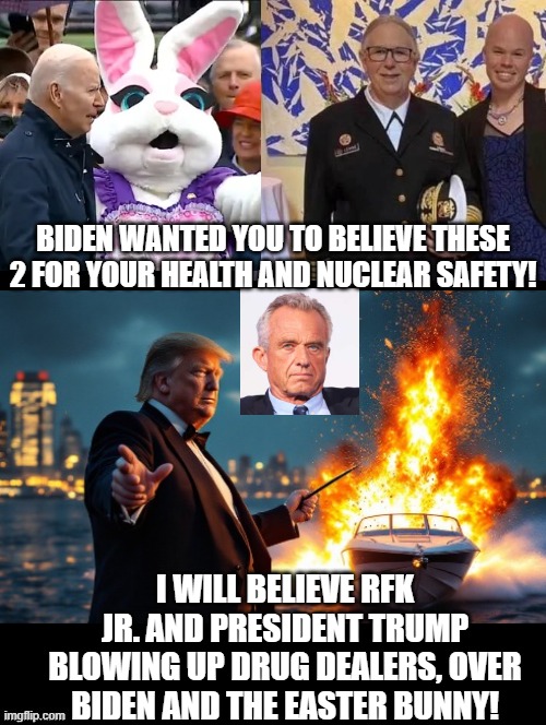 Who do you believe! | BIDEN WANTED YOU TO BELIEVE THESE 2 FOR YOUR HEALTH AND NUCLEAR SAFETY! I WILL BELIEVE RFK JR. AND PRESIDENT TRUMP BLOWING UP DRUG DEALERS, OVER BIDEN AND THE EASTER BUNNY! | image tagged in easter bunny | made w/ Imgflip meme maker