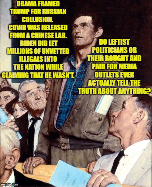 Good question; and the answer appears to be 'no'. | OBAMA FRAMED TRUMP FOR RUSSIAN COLLUSION.  COVID WAS RELEASED FROM A CHINESE LAB.  BIDEN DID LET MILLIONS OF UNVETTED ILLEGALS INTO THE NATION WHILE CLAIMING THAT HE WASN'T. DO LEFTIST POLITICIANS OR THEIR BOUGHT AND PAID FOR MEDIA OUTLETS EVER ACTUALLY TELL THE TRUTH ABOUT ANYTHING? | image tagged in man taking a stand in a town hall meeting | made w/ Imgflip meme maker