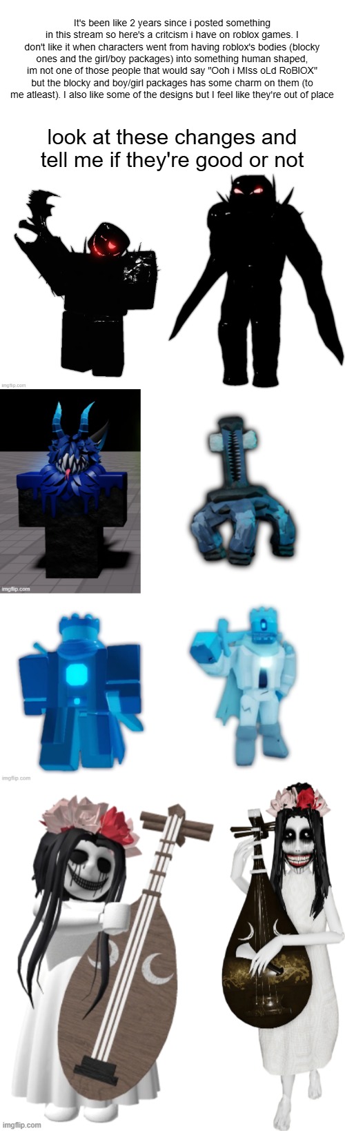 sorry if this is disrespectful. | It's been like 2 years since i posted something in this stream so here's a critcism i have on roblox games. I don't like it when characters went from having roblox's bodies (blocky ones and the girl/boy packages) into something human shaped, im not one of those people that would say "Ooh i MIss oLd RoBlOX" but the blocky and boy/girl packages has some charm on them (to me atleast). I also like some of the designs but I feel like they're out of place; look at these changes and tell me if they're good or not | made w/ Imgflip meme maker