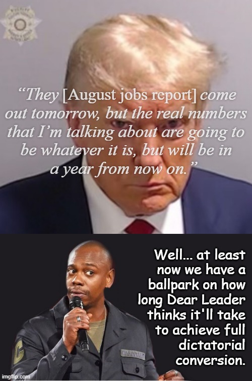 Because he hasn't stacked the government with enough corrupt trash to openly publish false federal reports... yet. | “They                                 come
out tomorrow, but the real numbers
that I’m talking about are going to
be whatever it is, but will be in
a year from now on.”; [August jobs report]; Well... at least
now we have a
ballpark on how
long Dear Leader
thinks it'll take
to achieve full
dictatorial
conversion. | image tagged in donald trump mugshot,comedian,donald trump,is,government corruption | made w/ Imgflip meme maker