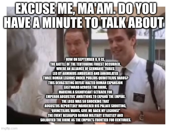 Mormon missionaries | EXCUSE ME, MA'AM. DO YOU HAVE A MINUTE TO TALK ABOUT; HOW ON SEPTEMBER 9, 9 CE, 
THE BATTLE OF THE TEUTOBURG FOREST OCCURRED, 
WHERE AN ALLIANCE OF GERMANIC TRIBES 
LED BY ARMINIUS AMBUSHED AND ANNIHILATED 
THREE ROMAN LEGIONS UNDER PUBLIUS QUINCTILIUS VARUS?
THIS DEVASTATING DEFEAT HALTED ROMAN EXPANSION 
EASTWARD ACROSS THE RHINE, 
MARKING A SIGNIFICANT SETBACK FOR 
EMPEROR AUGUSTUS’ AMBITIONS TO EXPAND THE EMPIRE.
THE LOSS WAS SO SHOCKING THAT 
AUGUSTUS REPORTEDLY WANDERED HIS PALACE SHOUTING, 
“QUINCTILIUS VARUS, GIVE ME BACK MY LEGIONS!” 
THE EVENT RESHAPED ROMAN MILITARY STRATEGY AND 
SOLIDIFIED THE RHINE AS THE EMPIRE’S FRONTIER FOR CENTURIES. | image tagged in mormon missionaries | made w/ Imgflip meme maker