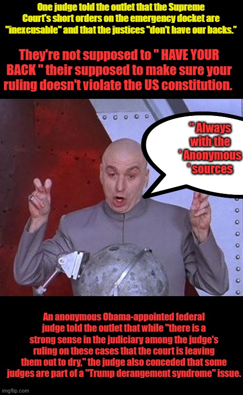 SC has final call. | One judge told the outlet that the Supreme Court's short orders on the emergency docket are "inexcusable" and that the justices "don’t have our backs.”; They're not supposed to " HAVE YOUR BACK " their supposed to make sure your ruling doesn't violate the US constitution. " Always with the ' Anonymous ' sources; An anonymous Obama-appointed federal judge told the outlet that while "there is a strong sense in the judiciary among the judge's ruling on these cases that the court is leaving them out to dry," the judge also conceded that some judges are part of a "Trump derangement syndrome" issue. | image tagged in memes,dr evil laser | made w/ Imgflip meme maker