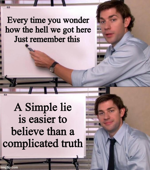 state of the world | Every time you wonder how the hell we got here
Just remember this; A Simple lie is easier to believe than a complicated truth | image tagged in jim halpert explains,lies | made w/ Imgflip meme maker