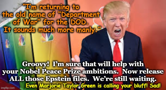 tRump's Department of War | “I’m returning to the old name of “Department of War” for the DOD.  It sounds much more manly.”; Groovy!  I’m sure that will help with your Nobel Peace Prize ambitions.  Now release ALL those Epstein files.  We’re still waiting. Even Marjorie Taylor Green is calling your bluff! Sad! | image tagged in maga,donald trump approves,trump is a moron,nevertrump meme,donald trump memes,war | made w/ Imgflip meme maker