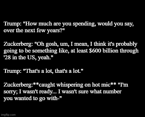 "Hot mic moments" *OR* "Weird fixation on $600B" *OR* "Proof they're just pulling numbers out their a**, it's all a show." | Trump: "How much are you spending, would you say,
over the next few years?"
 
Zuckerberg: "Oh gosh, um, I mean, I think it's probably
going to be something like, at least $600 billion through
'28 in the US, yeah."
 
Trump: "That's a lot, that's a lot."

 
Zuckerberg:**caught whispering on hot mic** "I'm
sorry; I wasn't ready... I wasn't sure what number
you wanted to go with-" | image tagged in phonies,zuckerburg,trump,bend the knee,nothing but fakery,thomas had never seen such bullshit before | made w/ Imgflip meme maker