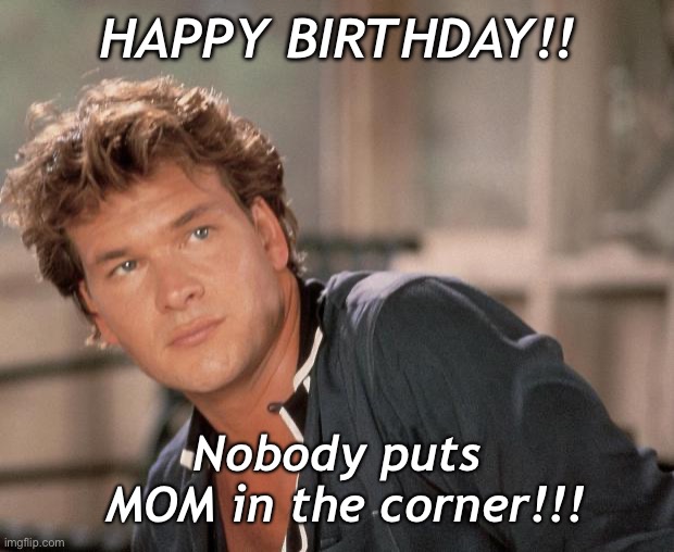 On Mom’s birthday, she’s front & center, just like Patrick says!! | HAPPY BIRTHDAY!! Nobody puts    MOM in the corner!!! | image tagged in patrick swayze,mom,birthday,happy birthday,dirty dancing | made w/ Imgflip meme maker