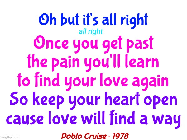 Love Will Find A Way | Oh but it's all right; all right; Once you get past the pain you'll learn to find your love again; So keep your heart open
cause love will find a way; Pablo Cruise ‧ 1978 | image tagged in memes,love,love wins,be kind,the great awakening,wake up | made w/ Imgflip meme maker