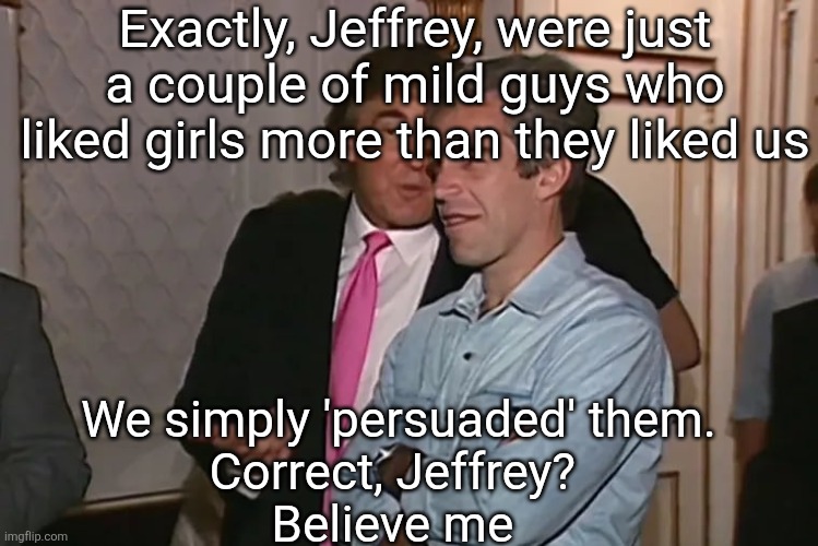 Trump and his 15-year business partner, Jeffrey Epstein. | Exactly, Jeffrey, were just a couple of mild guys who liked girls more than they liked us We simply 'persuaded' them. 

Correct, Jeffrey? 
B | image tagged in trump and his 15-year business partner jeffrey epstein | made w/ Imgflip meme maker