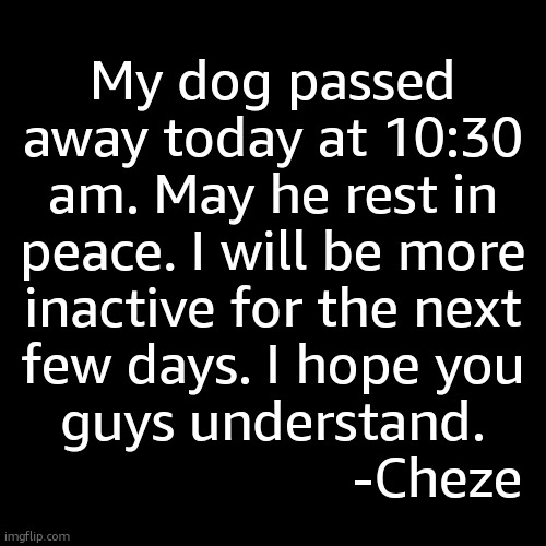 My dog passed away today at 10:30 am. May he rest in peace. I will be more inactive for the next few days. I hope you guys understand.
                       -Cheze | made w/ Imgflip meme maker