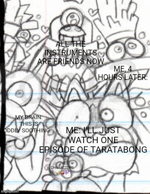 Taratabong Meme For LCO95 | AAAAAAAAAAAAAAAAAAAAAAAA; ALL THE INSTRUMENTS ARE FRIENDS NOW; ME, 4 HOURS LATER:; MY BRAIN: THIS IS ODDLY SOOTHING... ME: I'LL JUST WATCH ONE EPISODE OF TARATABONG; THE CHARACTERS: 🎺🥁🎶 | image tagged in aaaaaaaaaaaaaaaaaaa 2 0,taratabong,memes,funny memes,only in ohio,goofy ahh | made w/ Imgflip meme maker