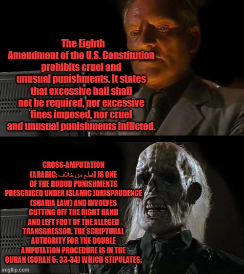 Well, there it is Shari laws fit right in ;in western countries. Dems are insane for supporting Shari law | The Eighth Amendment of the U.S. Constitution prohibits cruel and unusual punishments. It states that excessive bail shall not be required, nor excessive fines imposed, nor cruel and unusual punishments inflicted. CROSS-AMPUTATION (ARABIC: قطع من خلاف) IS ONE OF THE HUDUD PUNISHMENTS PRESCRIBED UNDER ISLAMIC JURISPRUDENCE (SHARIA LAW) AND INVOLVES CUTTING OFF THE RIGHT HAND AND LEFT FOOT OF THE ALLEGED TRANSGRESSOR. THE SCRIPTURAL AUTHORITY FOR THE DOUBLE AMPUTATION PROCEDURE IS IN THE QURAN (SURAH 5: 33-34) WHICH STIPULATES: | image tagged in memes,i'll just wait here | made w/ Imgflip meme maker