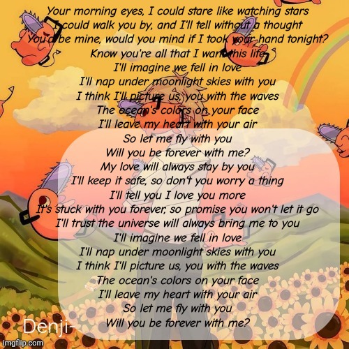 I love blue | Your morning eyes, I could stare like watching stars
I could walk you by, and I'll tell without a thought
You'd be mine, would you mind if I took your hand tonight?
Know you're all that I want this life

I'll imagine we fell in love
I'll nap under moonlight skies with you
I think I'll picture us, you with the waves
The ocean's colors on your face
I'll leave my heart with your air
So let me fly with you
Will you be forever with me?

My love will always stay by you
I'll keep it safe, so don't you worry a thing
I'll tell you I love you more
It's stuck with you forever, so promise you won't let it go
I'll trust the universe will always bring me to you

I'll imagine we fell in love
I'll nap under moonlight skies with you
I think I'll picture us, you with the waves
The ocean's colors on your face
I'll leave my heart with your air
So let me fly with you
Will you be forever with me? | image tagged in denji announcement template | made w/ Imgflip meme maker