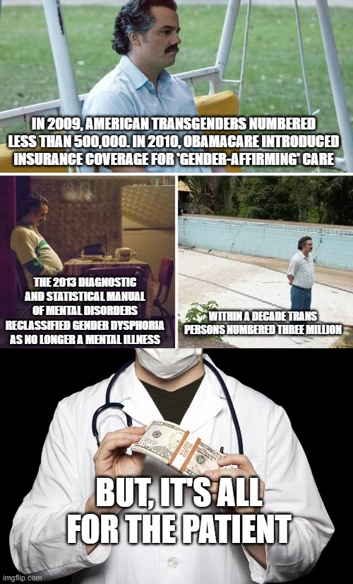 As always, follow the money | IN 2009, AMERICAN TRANSGENDERS NUMBERED LESS THAN 500,000. IN 2010, OBAMACARE INTRODUCED INSURANCE COVERAGE FOR 'GENDER-AFFIRMING' CARE; THE 2013 DIAGNOSTIC AND STATISTICAL MANUAL OF MENTAL DISORDERS RECLASSIFIED GENDER DYSPHORIA AS NO LONGER A MENTAL ILLNESS; WITHIN A DECADE TRANS PERSONS NUMBERED THREE MILLION; BUT, IT'S ALL FOR THE PATIENT | image tagged in memes,sad pablo escobar,big pharma | made w/ Imgflip meme maker