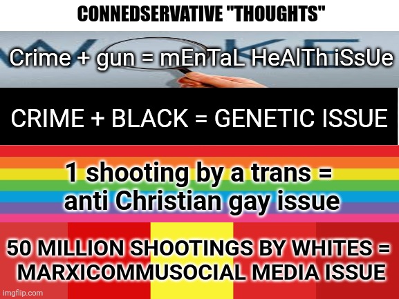 "Long as we don't have 2 spend the millions 4 mental health solutions.". | CONNEDSERVATIVE "THOUGHTS"; Crime + gun = mEnTaL HeAlTh iSsUe; CRIME + BLACK = GENETIC ISSUE; 1 shooting by a trans = 
anti Christian gay issue; 50 MILLION SHOOTINGS BY WHITES =
 MARXICOMMUSOCIAL MEDIA ISSUE | image tagged in stupid conservatives,funny memes | made w/ Imgflip meme maker