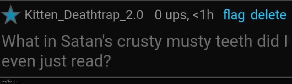 What in Satan's crusty musty teeth did I even ju even just read? | image tagged in what in satan's crusty musty teeth did i even ju even just read | made w/ Imgflip meme maker