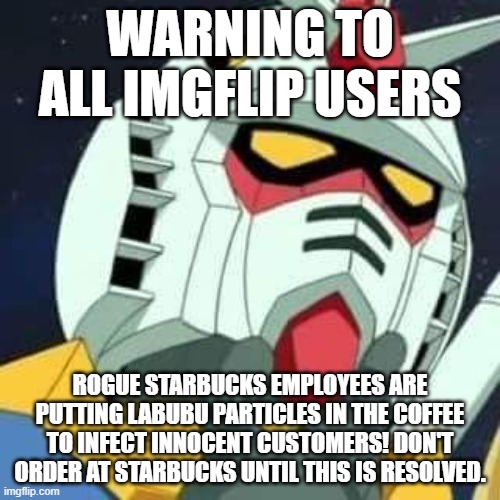 gundam | WARNING TO ALL IMGFLIP USERS; ROGUE STARBUCKS EMPLOYEES ARE PUTTING LABUBU PARTICLES IN THE COFFEE TO INFECT INNOCENT CUSTOMERS! DON'T ORDER AT STARBUCKS UNTIL THIS IS RESOLVED. | image tagged in gundam | made w/ Imgflip meme maker