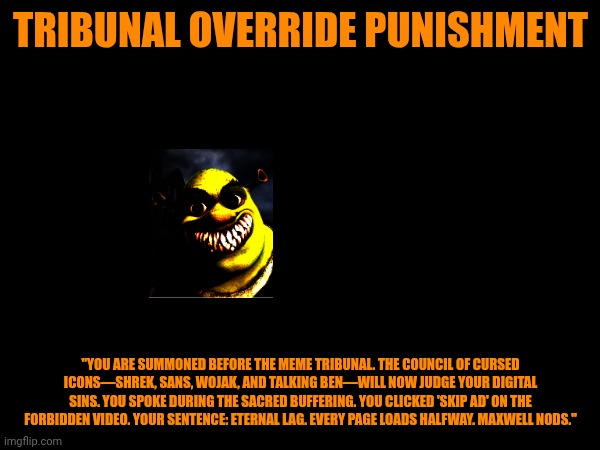 Maxwell the Cat Error (Part 2D) | TRIBUNAL OVERRIDE PUNISHMENT; "YOU ARE SUMMONED BEFORE THE MEME TRIBUNAL. THE COUNCIL OF CURSED ICONS—SHREK, SANS, WOJAK, AND TALKING BEN—WILL NOW JUDGE YOUR DIGITAL SINS. YOU SPOKE DURING THE SACRED BUFFERING. YOU CLICKED 'SKIP AD' ON THE FORBIDDEN VIDEO. YOUR SENTENCE: ETERNAL LAG. EVERY PAGE LOADS HALFWAY. MAXWELL NODS." | image tagged in shrek punishment | made w/ Imgflip meme maker