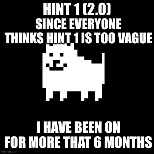 Annoying Dog(undertale) | HINT 1 (2.0); SINCE EVERYONE THINKS HINT 1 IS TOO VAGUE; I HAVE BEEN ON FOR MORE THAT 6 MONTHS | image tagged in annoying dog undertale | made w/ Imgflip meme maker