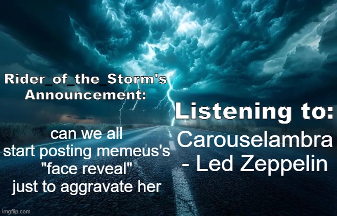 Rider_of_the_Storm's Announcement Template | can we all start posting memeus's "face reveal" just to aggravate her; Carouselambra - Led Zeppelin | image tagged in rider_of_the_storm's announcement template | made w/ Imgflip meme maker