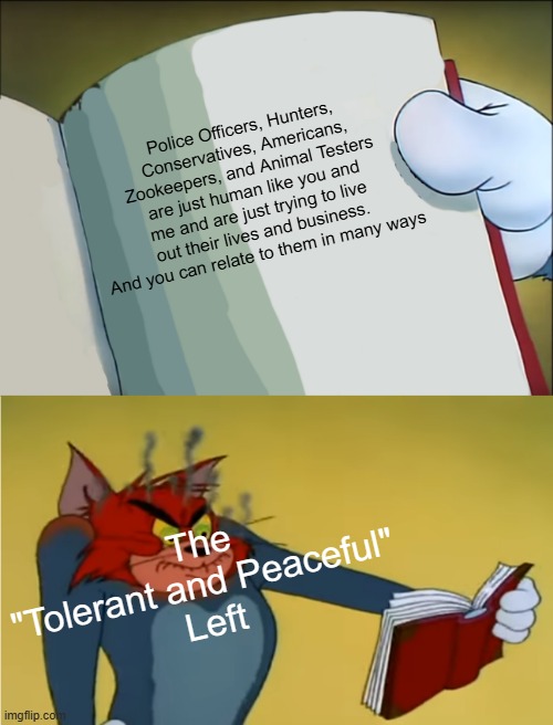 Let's see if you are really "Tolerant and Peaceful" | Police Officers, Hunters, Conservatives, Americans, Zookeepers, and Animal Testers are just human like you and me and are just trying to live out their lives and business. And you can relate to them in many ways; The "Tolerant and Peaceful" 
Left | image tagged in angry tom reading book | made w/ Imgflip meme maker