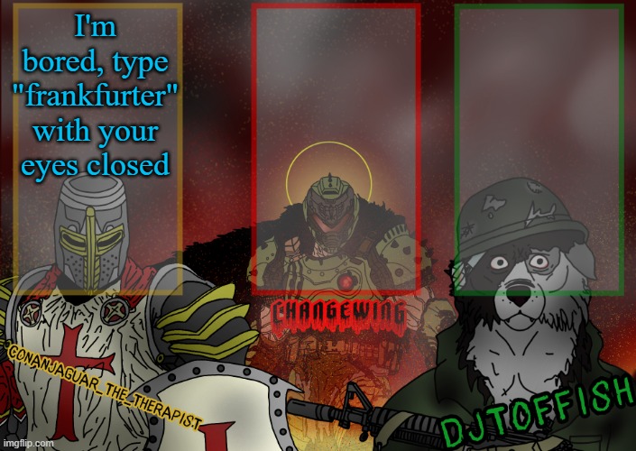 The Fist of Konshu, DJTO, and Conanjaguar shared template | I'm bored, type "frankfurter" with your eyes closed | image tagged in the fist of konshu djto and conanjaguar shared template | made w/ Imgflip meme maker