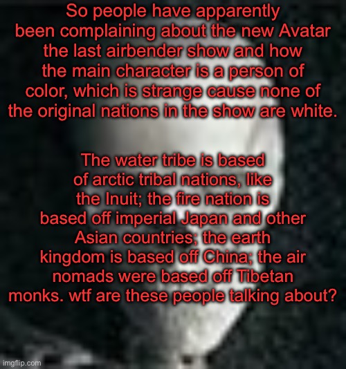 Yap session | So people have apparently been complaining about the new Avatar the last airbender show and how the main character is a person of color, which is strange cause none of the original nations in the show are white. The water tribe is based of arctic tribal nations, like the Inuit; the fire nation is based off imperial Japan and other Asian countries; the earth kingdom is based off China; the air nomads were based off Tibetan monks. wtf are these people talking about? | image tagged in skull | made w/ Imgflip meme maker