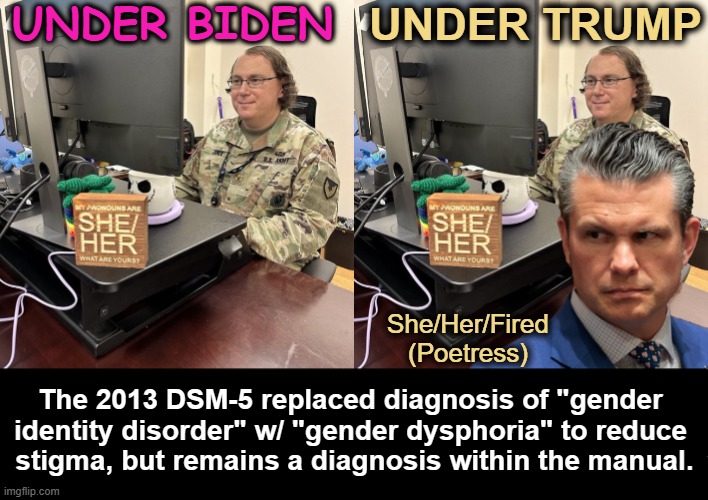 No Ma'am | UNDER BIDEN; UNDER TRUMP; She/Her/Fired
(Poetress); The 2013 DSM-5 replaced diagnosis of "gender 

identity disorder" w/ "gender dysphoria" to reduce 

stigma, but remains a diagnosis within the manual. | image tagged in joe biden,donald trump,military,readiness,strength,mental health | made w/ Imgflip meme maker